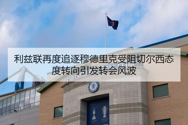利兹联再度追逐穆德里克受阻切尔西态度转向引发转会风波