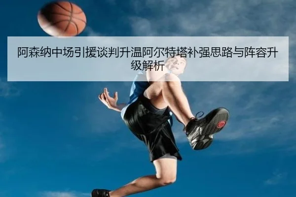 阿森纳中场引援谈判升温阿尔特塔补强思路与阵容升级解析