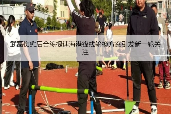 武磊伤愈后合练提速海港锋线轮换方案引发新一轮关注