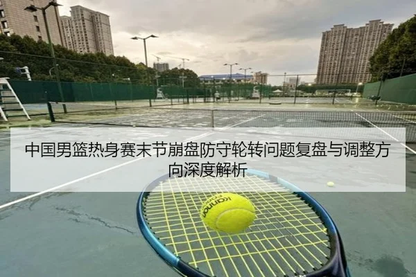 中国男篮热身赛末节崩盘防守轮转问题复盘与调整方向深度解析