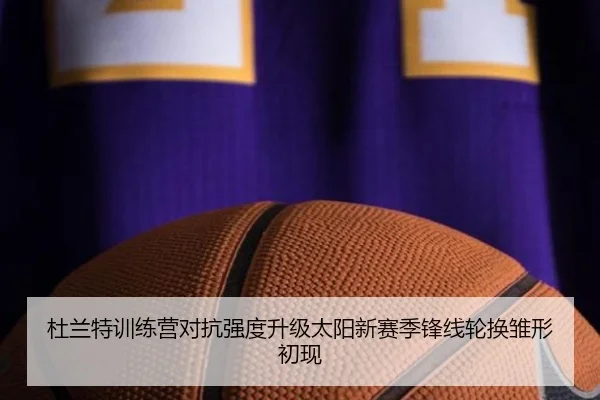 杜兰特训练营对抗强度升级太阳新赛季锋线轮换雏形初现